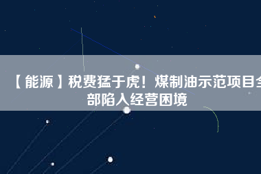 【能源】稅費猛于虎!煤制油示范項目全部陷入經(jīng)營困境