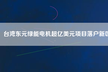臺灣東元綠能電機(jī)超億美元項目落戶新區(qū)