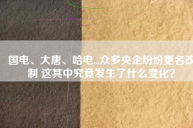 國(guó)電、大唐、哈電...眾多央企紛紛更名改制 這其中究竟發(fā)生了什么變化？