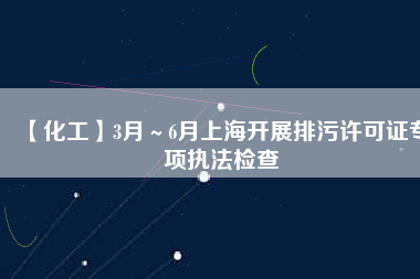 【化工】3月~6月上海開展排污許可證專項執(zhí)法檢查