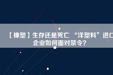 【橡塑】生存還是死亡 “洋塑料”進(jìn)口企業(yè)如何面對(duì)禁令？
