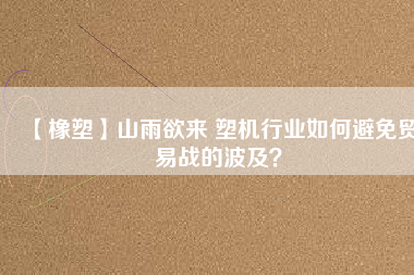 【橡塑】山雨欲來 塑機(jī)行業(yè)如何避免貿(mào)易戰(zhàn)的波及？
