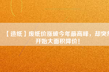 【造紙】廢紙價漲破今年最高峰，卻突然開始大面積降價！