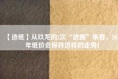 【造紙】從玖龍的2次“透露”來看，2018年紙價會保持這樣的走勢！
