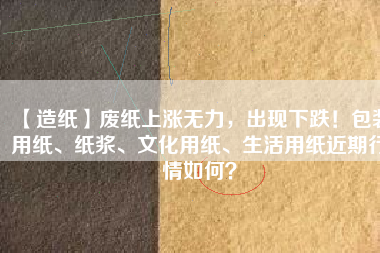 【造紙】廢紙上漲無力，出現(xiàn)下跌！包裝用紙、紙漿、文化用紙、生活用紙近期行情如何？