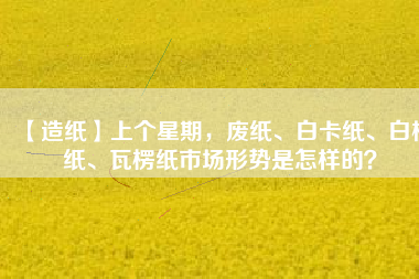 【造紙】上個星期，廢紙、白卡紙、白板紙、瓦楞紙市場形勢是怎樣的？