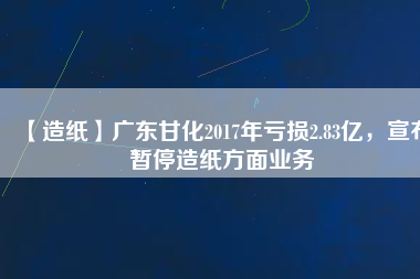【造紙】廣東甘化2017年虧損2.83億，宣布暫停造紙方面業(yè)務