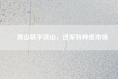 青山聯(lián)手饒山，進(jìn)軍特種紙市場(chǎng)