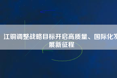 江銅調(diào)整戰(zhàn)略目標(biāo)開(kāi)啟高質(zhì)量、國(guó)際化發(fā)展新征程