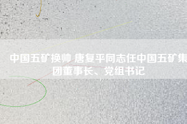 中國五礦換帥 唐復(fù)平同志任中國五礦集團(tuán)董事長、黨組書記