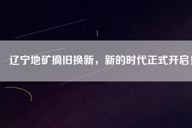 遼寧地礦摘舊換新，新的時代正式開啟！