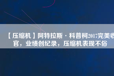 【壓縮機(jī)】阿特拉斯·科普柯2017完美收官，業(yè)績(jī)創(chuàng)紀(jì)錄，壓縮機(jī)表現(xiàn)不俗
