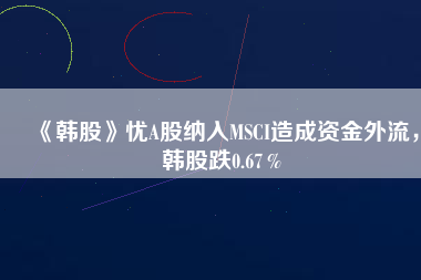 《韓股》憂A股納入MSCI造成資金外流，韓股跌0.67％