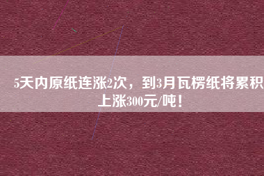 5天內(nèi)原紙連漲2次，到3月瓦楞紙將累積上漲300元/噸！