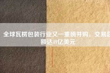 全球瓦楞包裝行業(yè)又一重磅并購，交易總額達49億美元