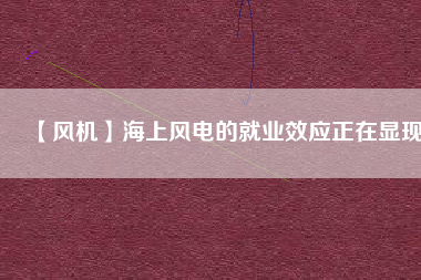 【風(fēng)機】海上風(fēng)電的就業(yè)效應(yīng)正在顯現(xiàn)