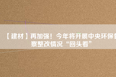 【建材】再加強！今年將開展中央環(huán)保督察整改情況“回頭看”