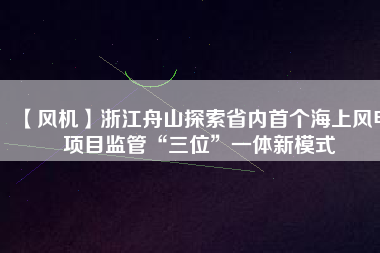 【風(fēng)機】浙江舟山探索省內(nèi)首個海上風(fēng)電項目監(jiān)管“三位”一體新模式