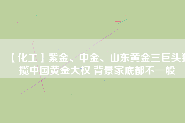 【化工】紫金、中金、山東黃金三巨頭獨攬中國黃金大權(quán) 背景家底都不一般