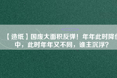 【造紙】國廢大面積反彈！年年此時(shí)降價(jià)中，此時(shí)年年又不同，誰主沉??？