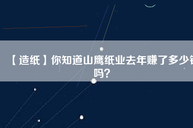 【造紙】你知道山鷹紙業(yè)去年賺了多少錢嗎？