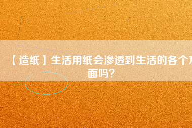 【造紙】生活用紙會(huì)滲透到生活的各個(gè)方面嗎？