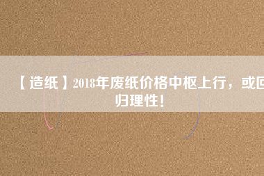 【造紙】2018年廢紙價(jià)格中樞上行，或回歸理性！