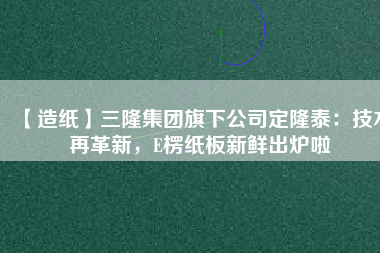 【造紙】三隆集團(tuán)旗下公司定隆泰：技術(shù)再革新，E楞紙板新鮮出爐啦