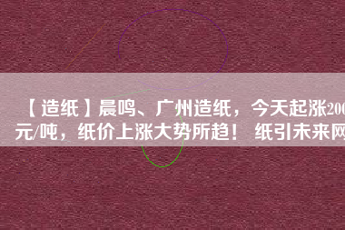 【造紙】晨鳴、廣州造紙，今天起漲200元/噸，紙價(jià)上漲大勢(shì)所趨！ 紙引未來網(wǎng)