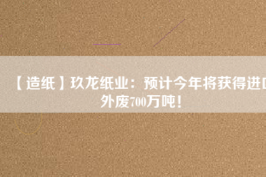 【造紙】玖龍紙業(yè)：預(yù)計今年將獲得進口外廢700萬噸！