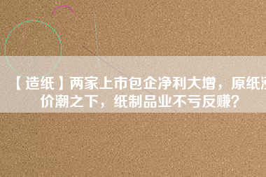 【造紙】兩家上市包企凈利大增，原紙漲價潮之下，紙制品業(yè)不虧反賺？