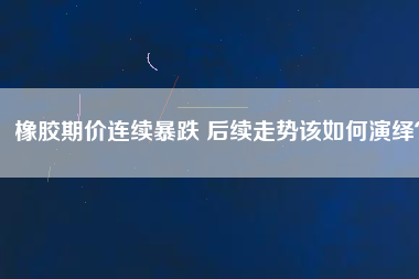 橡膠期價連續(xù)暴跌 后續(xù)走勢該如何演繹？