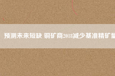 預(yù)測(cè)未來短缺 銅礦商2018減少基準(zhǔn)精礦量