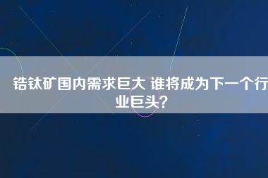 鋯鈦礦國(guó)內(nèi)需求巨大 誰將成為下一個(gè)行業(yè)巨頭？
