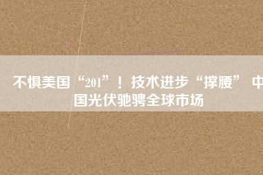 不懼美國(guó)“201”！技術(shù)進(jìn)步“撐腰” 中國(guó)光伏馳騁全球市場(chǎng)