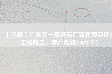 【造紙】廣東又一家紙箱廠新建項(xiàng)目環(huán)保工程竣工，年產(chǎn)紙箱120萬(wàn)個(gè)！