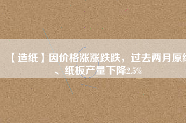 【造紙】因價(jià)格漲漲跌跌，過(guò)去兩月原紙、紙板產(chǎn)量下降2.5%